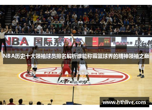 NBA历史十大领袖球员排名解析谁能称霸篮球界的精神领袖之巅