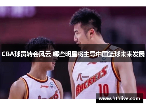 CBA球员转会风云 哪些明星将主导中国篮球未来发展