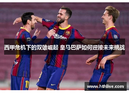 西甲危机下的双雄崛起 皇马巴萨如何迎接未来挑战