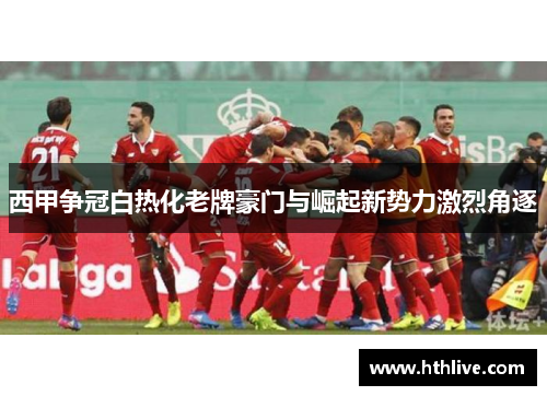 西甲争冠白热化老牌豪门与崛起新势力激烈角逐